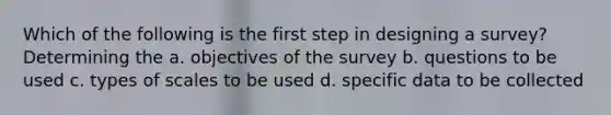 Which of the following is the first step in designing a survey? Determining the a. objectives of the survey b. questions to be used c. types of scales to be used d. specific data to be collected