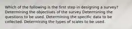 Which of the following is the first step in designing a survey? Determining the objectives of the survey Determining the questions to be used. Determining the specific data to be collected. Determining the types of scales to be used.