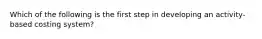 Which of the following is the first step in developing an activity-based costing system?