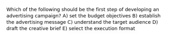 Which of the following should be the first step of developing an advertising campaign? A) set the budget objectives B) establish the advertising message C) understand the target audience D) draft the creative brief E) select the execution format