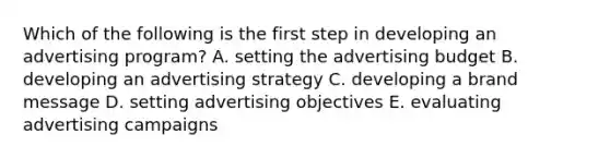 Which of the following is the first step in developing an advertising program? A. setting the advertising budget B. developing an advertising strategy C. developing a brand message D. setting advertising objectives E. evaluating advertising campaigns