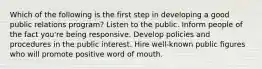 Which of the following is the first step in developing a good public relations program? Listen to the public. Inform people of the fact you're being responsive. Develop policies and procedures in the public interest. Hire well-known public figures who will promote positive word of mouth.