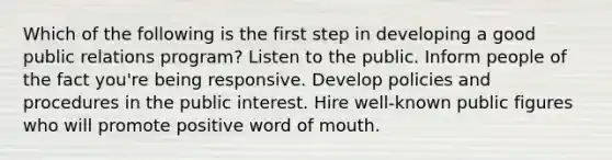 Which of the following is the first step in developing a good public relations program? Listen to the public. Inform people of the fact you're being responsive. Develop policies and procedures in the public interest. Hire well-known public figures who will promote positive word of mouth.