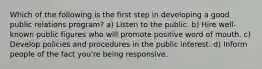 Which of the following is the first step in developing a good public relations program? a) Listen to the public. b) Hire well-known public figures who will promote positive word of mouth. c) Develop policies and procedures in the public interest. d) Inform people of the fact you're being responsive.