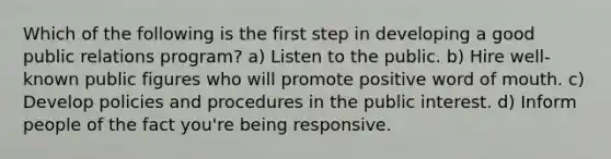 Which of the following is the first step in developing a good public relations program? a) Listen to the public. b) Hire well-known public figures who will promote positive word of mouth. c) Develop policies and procedures in the public interest. d) Inform people of the fact you're being responsive.