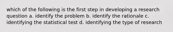 which of the following is the first step in developing a research question a. identify the problem b. identify the rationale c. identifying the statistical test d. identifying the type of research