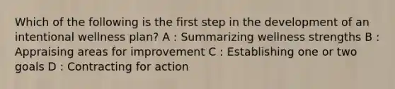 Which of the following is the first step in the development of an intentional wellness plan? A : Summarizing wellness strengths B : Appraising areas for improvement C : Establishing one or two goals D : Contracting for action