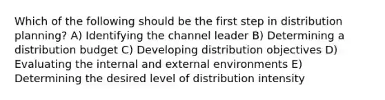 Which of the following should be the first step in distribution planning? A) Identifying the channel leader B) Determining a distribution budget C) Developing distribution objectives D) Evaluating the internal and external environments E) Determining the desired level of distribution intensity