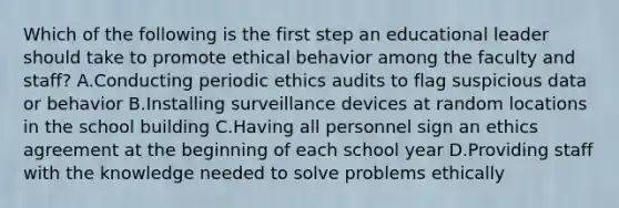 Which of the following is the first step an educational leader should take to promote ethical behavior among the faculty and staff? A.Conducting periodic ethics audits to flag suspicious data or behavior B.Installing surveillance devices at random locations in the school building C.Having all personnel sign an ethics agreement at the beginning of each school year D.Providing staff with the knowledge needed to solve problems ethically