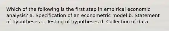 Which of the following is the first step in empirical economic analysis? a. Specification of an econometric model b. Statement of hypotheses c. Testing of hypotheses d. Collection of data