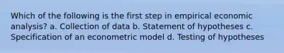 Which of the following is the first step in empirical economic analysis? a. Collection of data b. Statement of hypotheses c. Specification of an econometric model d. Testing of hypotheses