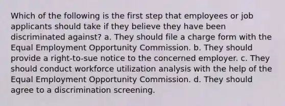 Which of the following is the first step that employees or job applicants should take if they believe they have been discriminated against? a. They should file a charge form with the Equal Employment Opportunity Commission. b. They should provide a right-to-sue notice to the concerned employer. c. They should conduct workforce utilization analysis with the help of the Equal Employment Opportunity Commission. d. They should agree to a discrimination screening.