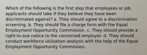 Which of the following is the first step that employees or job applicants should take if they believe they have been discriminated against? a. They should agree to a discrimination screening. b. They should file a charge form with the Equal Employment Opportunity Commission. c. They should provide a right-to-sue notice to the concerned employer. d. They should conduct workforce utilization analysis with the help of the Equal Employment Opportunity Commission.