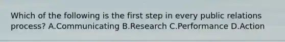 Which of the following is the first step in every public relations process? A.Communicating B.Research C.Performance D.Action