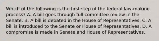 Which of the following is the first step of the federal law-making process? A. A bill goes through full committee review in the Senate. B. A bill is debated in the House of Representatives. C. A bill is introduced to the Senate or House of Representatives. D. A compromise is made in Senate and House of Representatives.