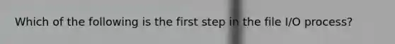 Which of the following is the first step in the file I/O process?