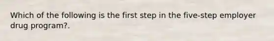 Which of the following is the first step in the five-step employer drug program?.