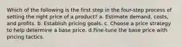 Which of the following is the first step in the four-step process of setting the right price of a product? a. Estimate demand, costs, and profits. b. Establish pricing goals. c. Choose a price strategy to help determine a base price. d.Fine-tune the base price with pricing tactics.