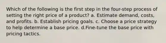 Which of the following is the first step in the four-step process of setting the right price of a product? a. Estimate demand, costs, and profits. b. Establish pricing goals. c. Choose a price strategy to help determine a base price. d.Fine-tune the base price with pricing tactics.