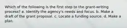 Which of the following is the first step to the grant-writing process? a. Identify the agency's needs and focus. b. Make a draft of the grant proposal. c. Locate a funding source. d. Make a plan.