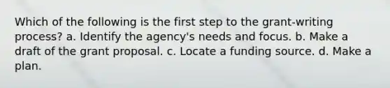 Which of the following is the first step to the grant-writing process? a. Identify the agency's needs and focus. b. Make a draft of the grant proposal. c. Locate a funding source. d. Make a plan.