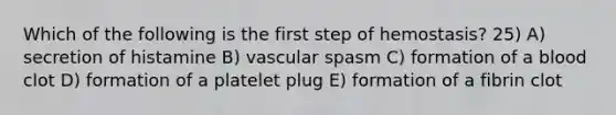 Which of the following is the first step of hemostasis? 25) A) secretion of histamine B) vascular spasm C) formation of a blood clot D) formation of a platelet plug E) formation of a fibrin clot