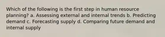 Which of the following is the first step in human resource planning? a. Assessing external and internal trends b. Predicting demand c. Forecasting supply d. Comparing future demand and internal supply