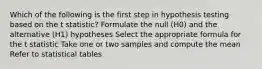 Which of the following is the first step in hypothesis testing based on the t statistic? Formulate the null (H0) and the alternative (H1) hypotheses Select the appropriate formula for the t statistic Take one or two samples and compute the mean Refer to statistical tables