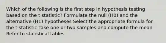 Which of the following is the first step in hypothesis testing based on the t statistic? Formulate the null (H0) and the alternative (H1) hypotheses Select the appropriate formula for the t statistic Take one or two samples and compute the mean Refer to statistical tables