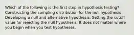 Which of the following is the first step in hypothesis testing? Constructing the sampling distribution for the null hypothesis Developing a null and alternative hypothesis. Setting the cutoff value for rejecting the null hypothesis. It does not matter where you begin when you test hypotheses.