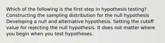 Which of the following is the first step in hypothesis testing? Constructing the sampling distribution for the null hypothesis Developing a null and alternative hypothesis. Setting the cutoff value for rejecting the null hypothesis. It does not matter where you begin when you test hypotheses.