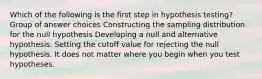 Which of the following is the first step in hypothesis testing? Group of answer choices Constructing the sampling distribution for the null hypothesis Developing a null and alternative hypothesis. Setting the cutoff value for rejecting the null hypothesis. It does not matter where you begin when you test hypotheses.