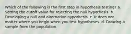 Which of the following is the first step in hypothesis testing? a. Setting the cutoff value for rejecting the null hypothesis. b. Developing a null and alternative hypothesis. c. It does not matter where you begin when you test hypotheses. d. Drawing a sample from the population.