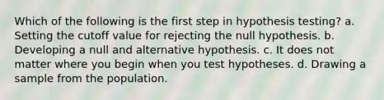 Which of the following is the first step in hypothesis testing? a. Setting the cutoff value for rejecting the null hypothesis. b. Developing a null and alternative hypothesis. c. It does not matter where you begin when you test hypotheses. d. Drawing a sample from the population.