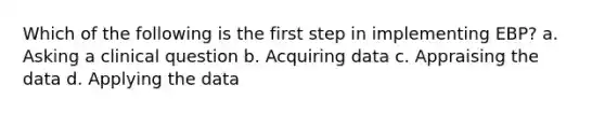 Which of the following is the first step in implementing EBP? a. Asking a clinical question b. Acquiring data c. Appraising the data d. Applying the data