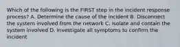 Which of the following is the FIRST step in the incident response process? A. Determine the cause of the incident B. Disconnect the system involved from the network C. Isolate and contain the system involved D. Investigate all symptoms to confirm the incident