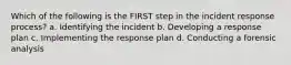 Which of the following is the FIRST step in the incident response process? a. Identifying the incident b. Developing a response plan c. Implementing the response plan d. Conducting a forensic analysis