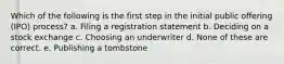 Which of the following is the first step in the initial public offering (IPO) process? a. Filing a registration statement b. Deciding on a stock exchange c. Choosing an underwriter d. None of these are correct. e. Publishing a tombstone