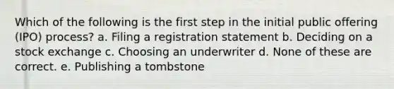 Which of the following is the first step in the initial public offering (IPO) process? a. Filing a registration statement b. Deciding on a stock exchange c. Choosing an underwriter d. None of these are correct. e. Publishing a tombstone