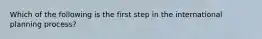 Which of the following is the first step in the international planning process?