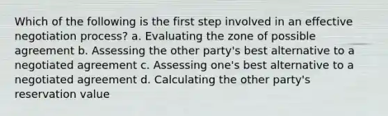 Which of the following is the first step involved in an <a href='https://www.questionai.com/knowledge/kQ6jFcC8hQ-effective-negotiation' class='anchor-knowledge'>effective negotiation</a> process? a. Evaluating the zone of possible agreement b. Assessing the other party's best alternative to a negotiated agreement c. Assessing one's best alternative to a negotiated agreement d. Calculating the other party's reservation value