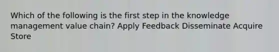 Which of the following is the first step in the knowledge management value chain? Apply Feedback Disseminate Acquire Store