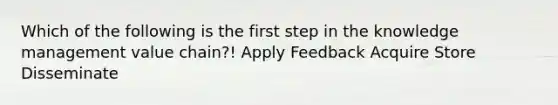 Which of the following is the first step in the knowledge management value chain?! Apply Feedback Acquire Store Disseminate