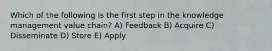 Which of the following is the first step in the knowledge management value chain? A) Feedback B) Acquire C) Disseminate D) Store E) Apply