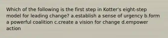 Which of the following is the first step in Kotter's eight-step model for leading change? a.establish a sense of urgency b.form a powerful coalition c.create a vision for change d.empower action