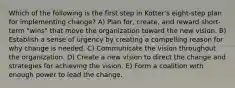 Which of the following is the first step in Kotter's eight-step plan for implementing change? A) Plan for, create, and reward short-term "wins" that move the organization toward the new vision. B) Establish a sense of urgency by creating a compelling reason for why change is needed. C) Communicate the vision throughout the organization. D) Create a new vision to direct the change and strategies for achieving the vision. E) Form a coalition with enough power to lead the change.