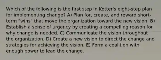 Which of the following is the first step in Kotter's eight-step plan for implementing change? A) Plan for, create, and reward short-term "wins" that move the organization toward the new vision. B) Establish a sense of urgency by creating a compelling reason for why change is needed. C) Communicate the vision throughout the organization. D) Create a new vision to direct the change and strategies for achieving the vision. E) Form a coalition with enough power to lead the change.