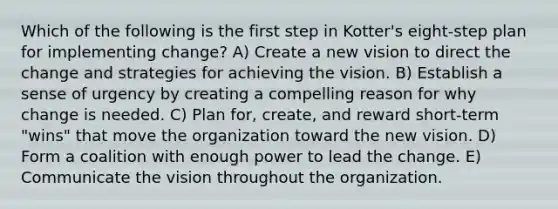 Which of the following is the first step in Kotter's eight-step plan for implementing change? A) Create a new vision to direct the change and strategies for achieving the vision. B) Establish a sense of urgency by creating a compelling reason for why change is needed. C) Plan for, create, and reward short-term "wins" that move the organization toward the new vision. D) Form a coalition with enough power to lead the change. E) Communicate the vision throughout the organization.