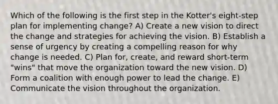 Which of the following is the first step in the Kotter's eight-step plan for implementing change? A) Create a new vision to direct the change and strategies for achieving the vision. B) Establish a sense of urgency by creating a compelling reason for why change is needed. C) Plan for, create, and reward short-term "wins" that move the organization toward the new vision. D) Form a coalition with enough power to lead the change. E) Communicate the vision throughout the organization.