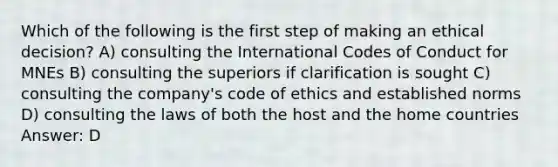 Which of the following is the first step of making an ethical decision? A) consulting the International Codes of Conduct for MNEs B) consulting the superiors if clarification is sought C) consulting the company's code of ethics and established norms D) consulting the laws of both the host and the home countries Answer: D